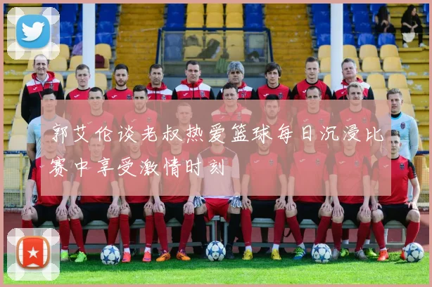郭艾伦谈老叔热爱篮球每日沉浸比赛中享受激情时刻