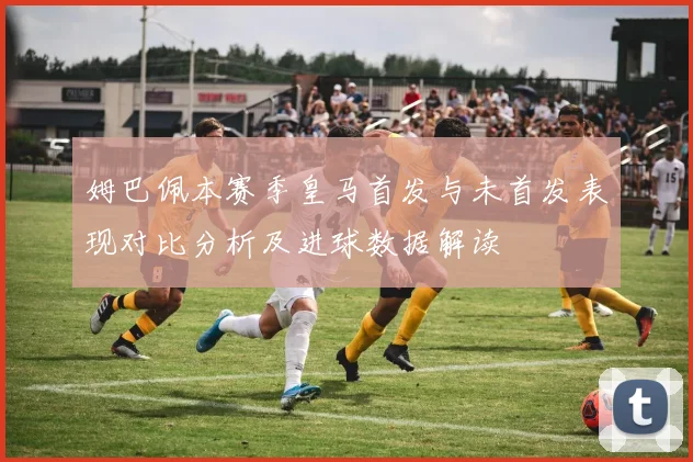姆巴佩本赛季皇马首发与未首发表现对比分析及进球数据解读