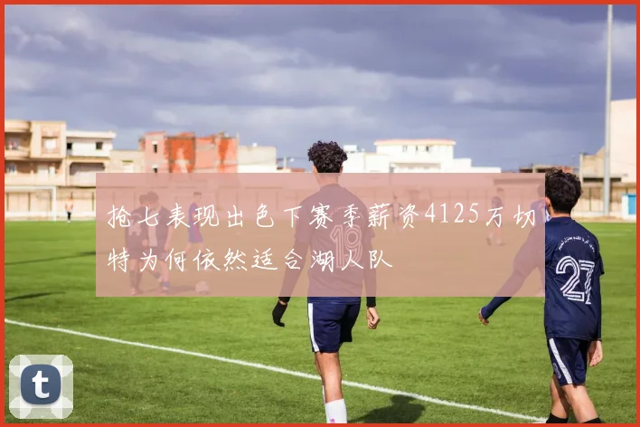 抢七表现出色下赛季薪资4125万切特为何依然适合湖人队