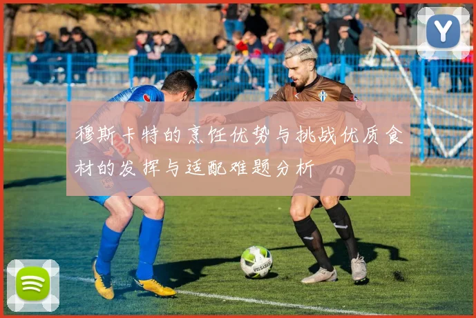穆斯卡特的烹饪优势与挑战优质食材的发挥与适配难题分析