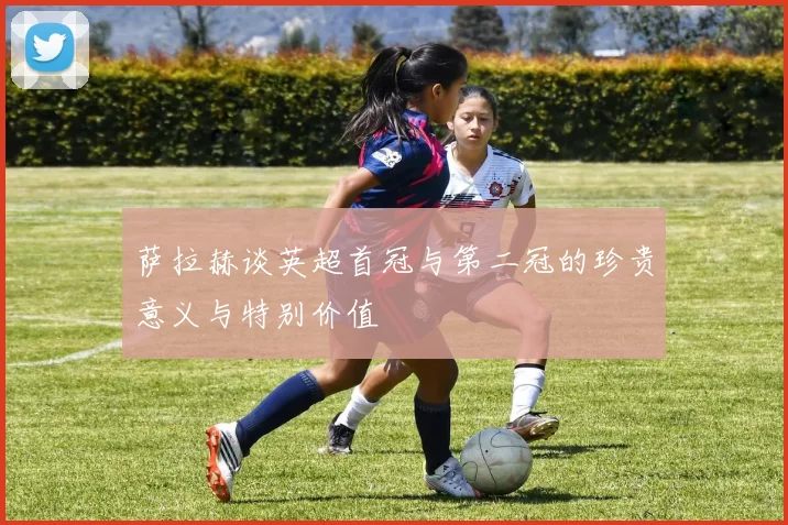 萨拉赫谈英超首冠与第二冠的珍贵意义与特别价值
