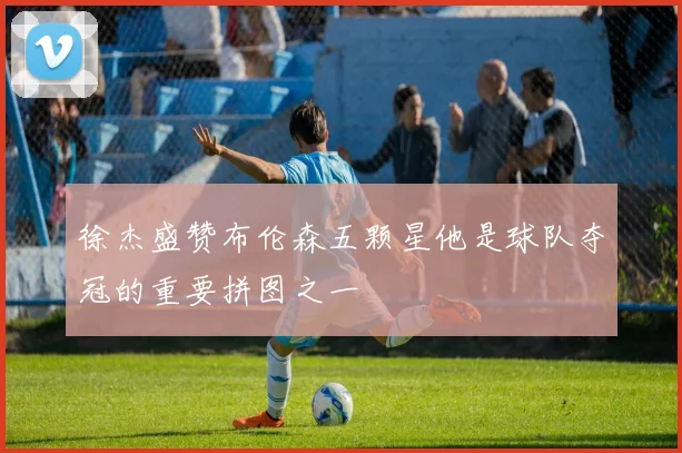 徐杰盛赞布伦森五颗星他是球队夺冠的重要拼图之一