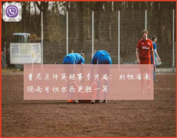 鲁尼点评英超赛季开局：利物浦表现尚可切尔西更胜一筹