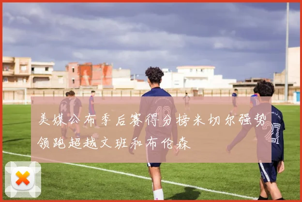 美媒公布季后赛得分榜米切尔强势领跑超越文班和布伦森
