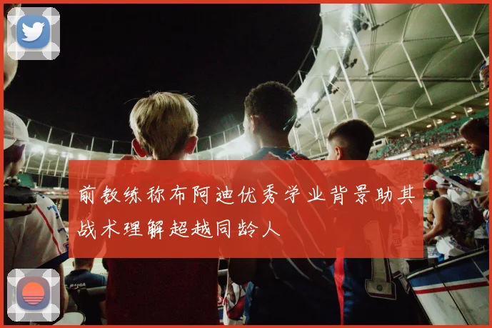 前教练称布阿迪优秀学业背景助其战术理解超越同龄人