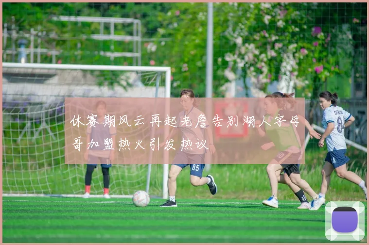 休赛期风云再起老詹告别湖人字母哥加盟热火引发热议