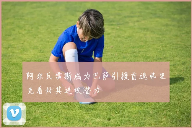 阿尔瓦雷斯成为巴萨引援首选弗里克看好其进攻潜力
