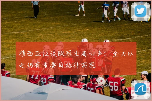 穆西亚拉谈欧冠出局心声：全力以赴仍有重要目标待实现
