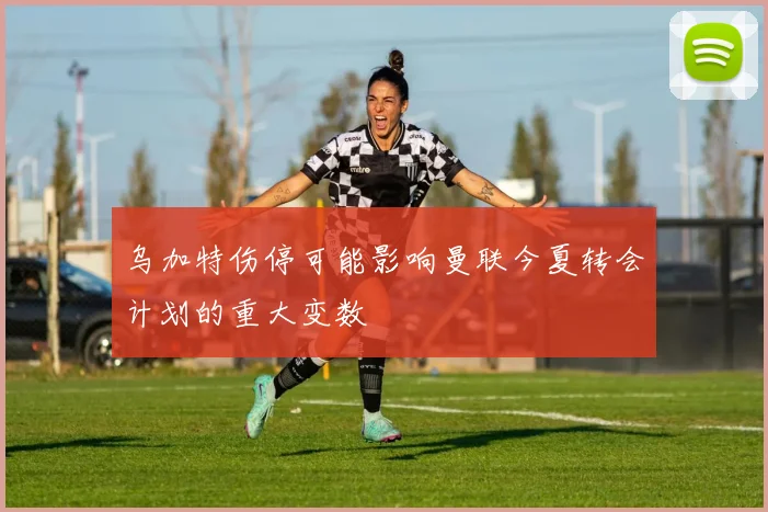 乌加特伤停可能影响曼联今夏转会计划的重大变数