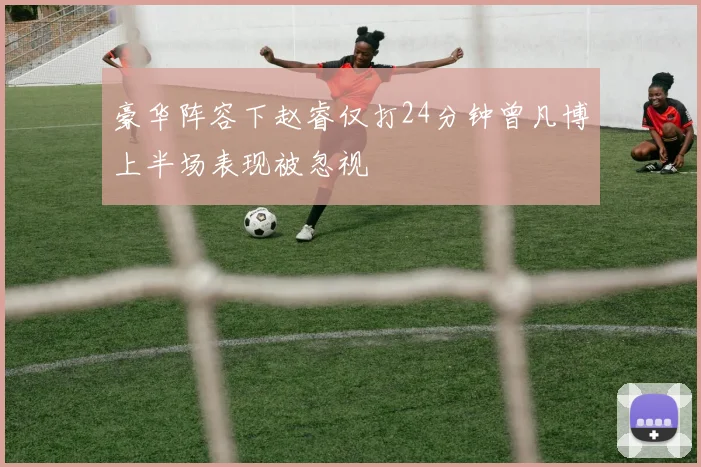 豪华阵容下赵睿仅打24分钟曾凡博上半场表现被忽视