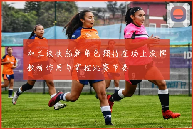 加兰谈快船新角色期待在场上发挥教练作用与掌控比赛节奏