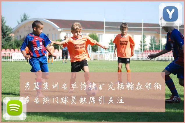 男篮集训名单持续扩充杨瀚森领衔多名热门球员缺席引关注