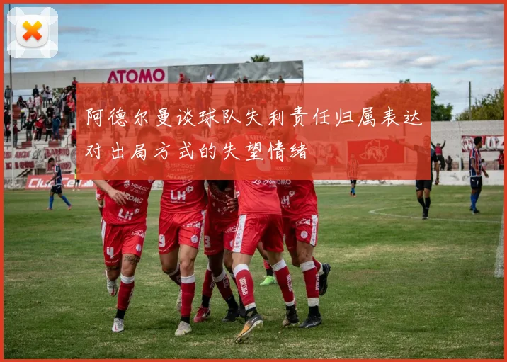 阿德尔曼谈球队失利责任归属表达对出局方式的失望情绪