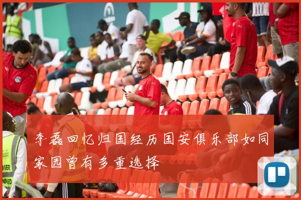 李磊回忆归国经历国安俱乐部如同家园曾有多重选择