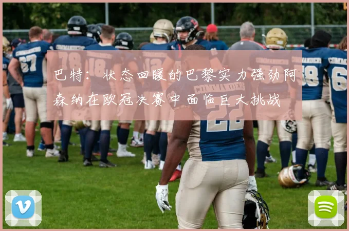 巴特：状态回暖的巴黎实力强劲阿森纳在欧冠决赛中面临巨大挑战