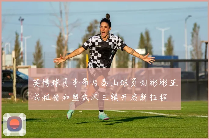 英博球员李昂与泰山球员刘彬彬正式租借加盟武汉三镇开启新征程